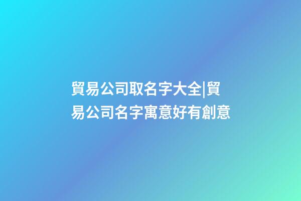 貿易公司取名字大全|貿易公司名字寓意好有創意